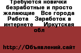 Требуются новички, безработные и просто желающие - Все города Работа » Заработок в интернете   . Иркутская обл.